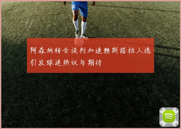 阿森纳转会谈判加速赖斯搭档人选引发球迷热议与期待
