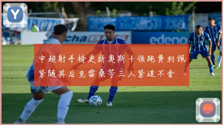 中超射手榜更新奥斯卡领跑费利佩紧随其后克雷桑等三人紧追不舍